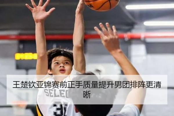 王楚钦亚锦赛前正手质量提升男团排阵更清晰